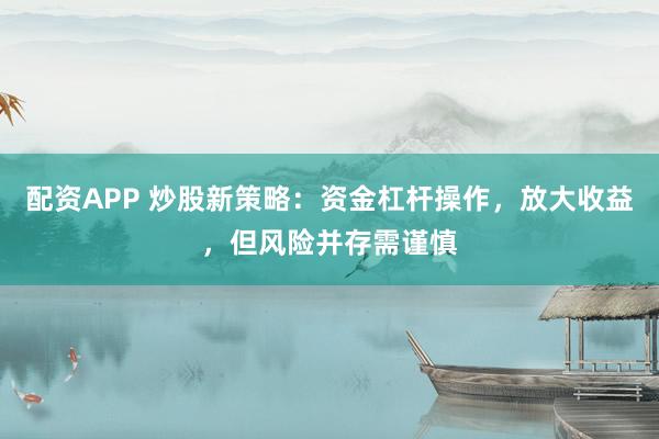 配资APP 炒股新策略：资金杠杆操作，放大收益，但风险并存需谨慎