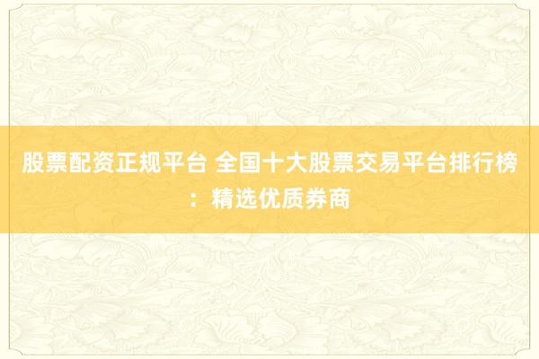 股票配资正规平台 全国十大股票交易平台排行榜：精选优质券商