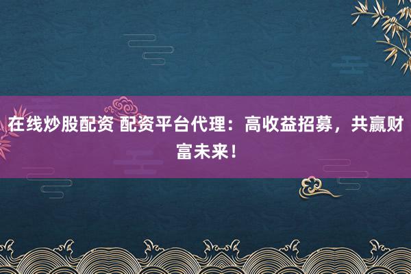 在线炒股配资 配资平台代理：高收益招募，共赢财富未来！