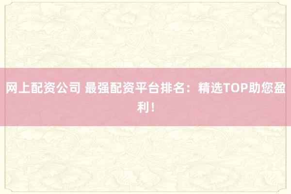 网上配资公司 最强配资平台排名：精选TOP助您盈利！