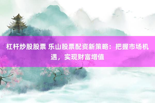 杠杆炒股股票 乐山股票配资新策略：把握市场机遇，实现财富增值