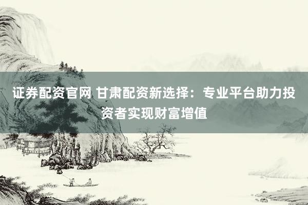 证券配资官网 甘肃配资新选择：专业平台助力投资者实现财富增值