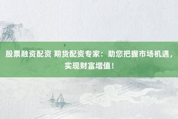 股票融资配资 期货配资专家：助您把握市场机遇，实现财富增值！