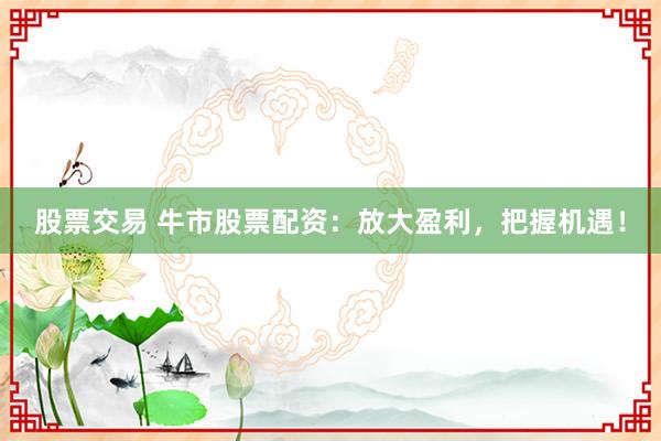 股票交易 牛市股票配资：放大盈利，把握机遇！