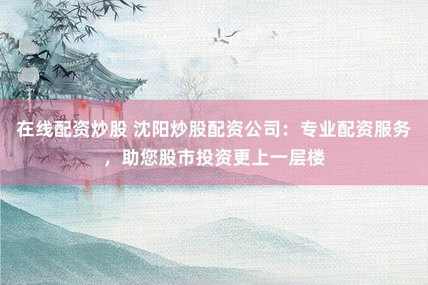 在线配资炒股 沈阳炒股配资公司：专业配资服务，助您股市投资更上一层楼