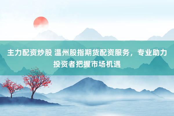 主力配资炒股 温州股指期货配资服务，专业助力投资者把握市场机遇
