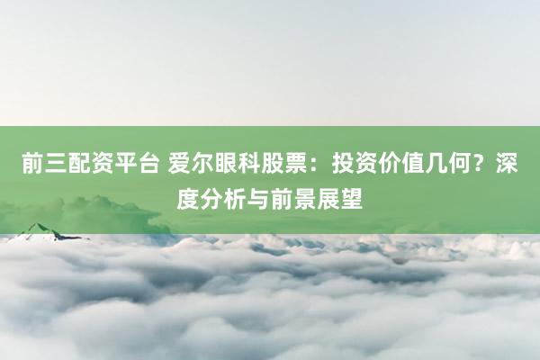 前三配资平台 爱尔眼科股票：投资价值几何？深度分析与前景展望