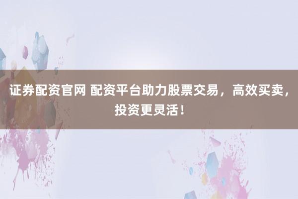 证券配资官网 配资平台助力股票交易，高效买卖，投资更灵活！