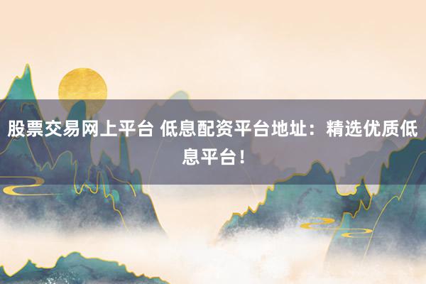 股票交易网上平台 低息配资平台地址：精选优质低息平台！