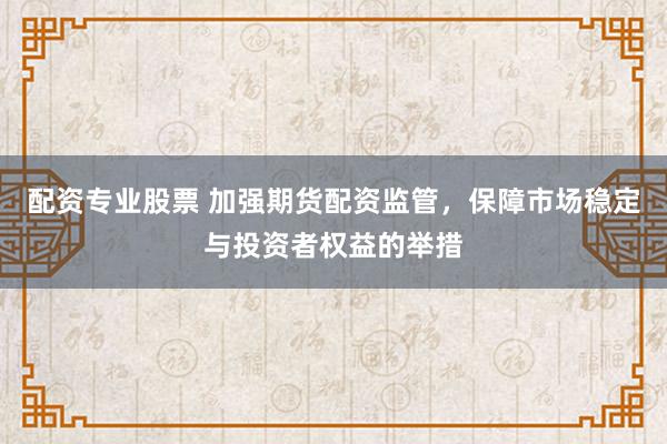 配资专业股票 加强期货配资监管，保障市场稳定与投资者权益的举措