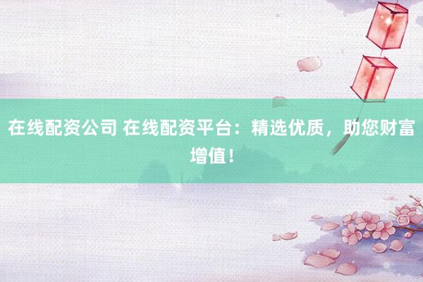 在线配资公司 在线配资平台：精选优质，助您财富增值！