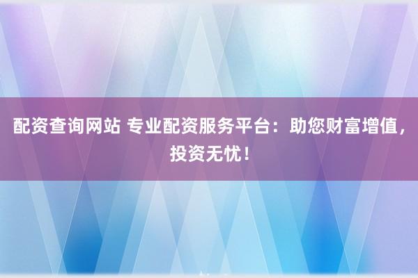 配资查询网站 专业配资服务平台：助您财富增值，投资无忧！