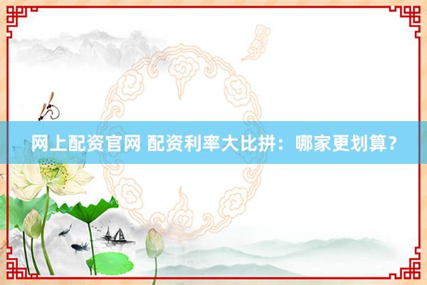 网上配资官网 配资利率大比拼：哪家更划算？