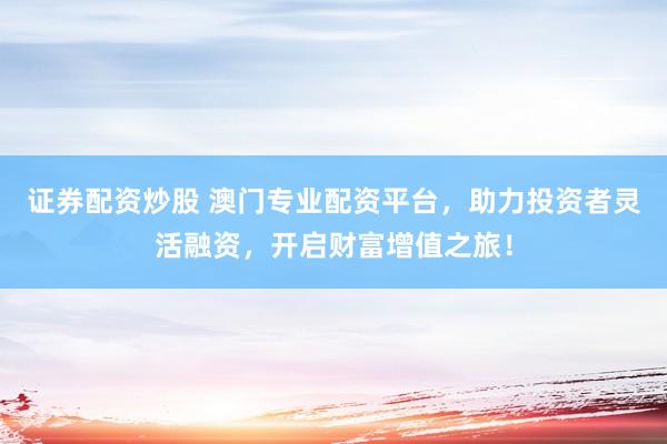 证券配资炒股 澳门专业配资平台，助力投资者灵活融资，开启财富增值之旅！