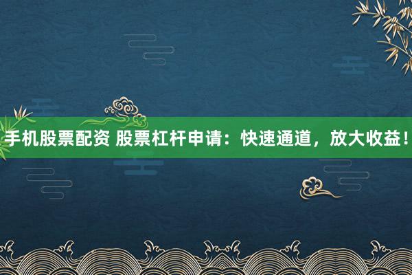 手机股票配资 股票杠杆申请：快速通道，放大收益！