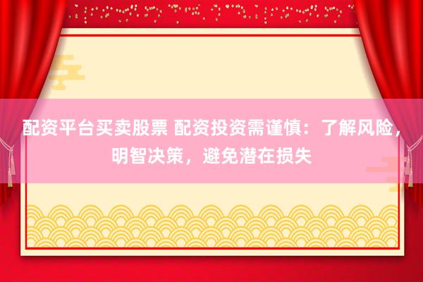 配资平台买卖股票 配资投资需谨慎：了解风险，明智决策，避免潜在损失