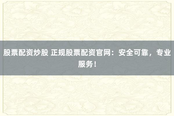 股票配资炒股 正规股票配资官网：安全可靠，专业服务！