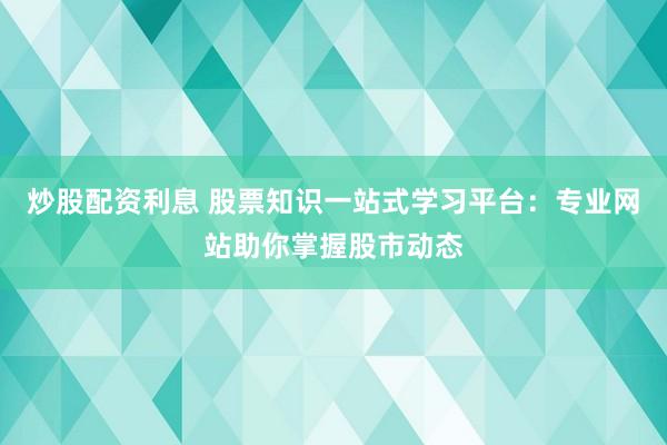 炒股配资利息 股票知识一站式学习平台：专业网站助你掌握股市动态