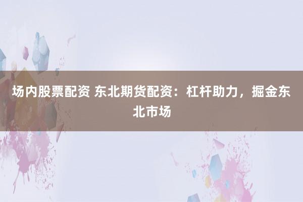 场内股票配资 东北期货配资：杠杆助力，掘金东北市场
