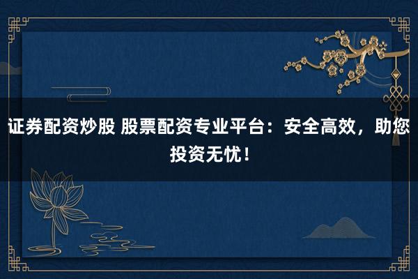 证券配资炒股 股票配资专业平台：安全高效，助您投资无忧！