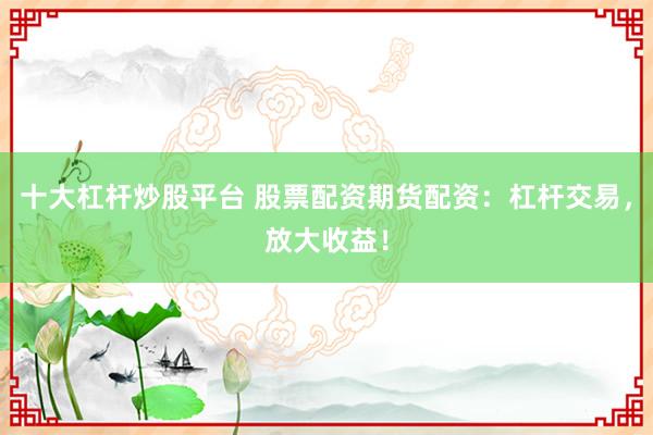 十大杠杆炒股平台 股票配资期货配资：杠杆交易，放大收益！