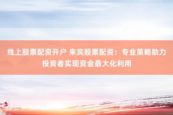 线上股票配资开户 来宾股票配资：专业策略助力投资者实现资金最大化利用