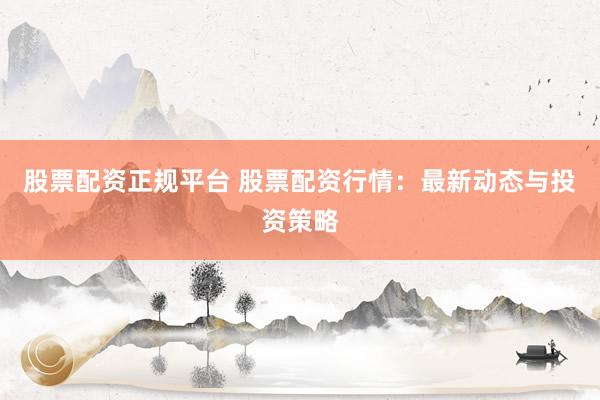 股票配资正规平台 股票配资行情：最新动态与投资策略