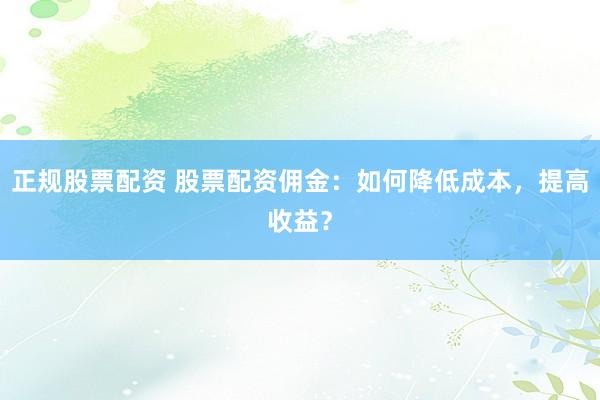 正规股票配资 股票配资佣金：如何降低成本，提高收益？