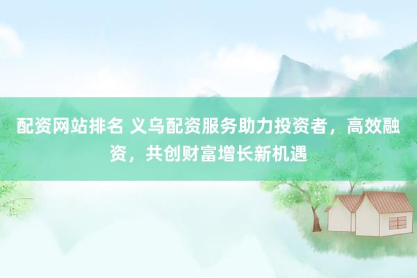 配资网站排名 义乌配资服务助力投资者，高效融资，共创财富增长新机遇