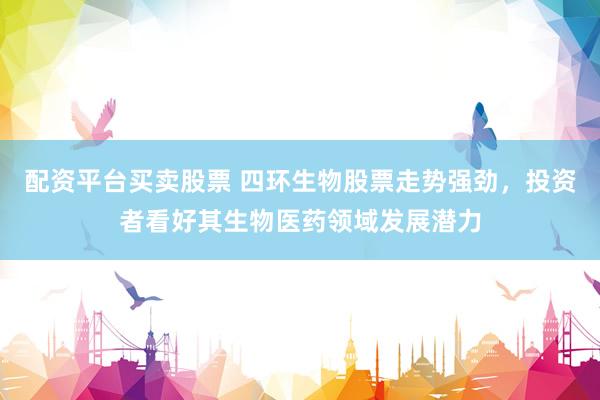 配资平台买卖股票 四环生物股票走势强劲，投资者看好其生物医药领域发展潜力