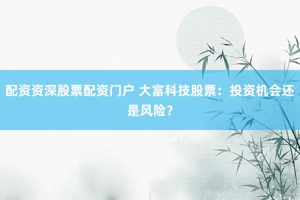 配资资深股票配资门户 大富科技股票：投资机会还是风险？
