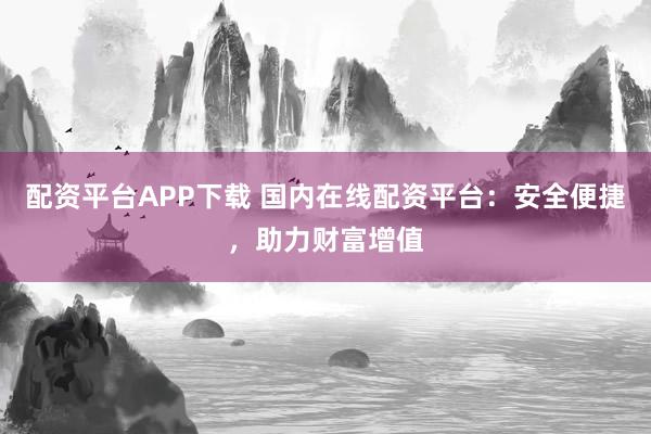 配资平台APP下载 国内在线配资平台：安全便捷，助力财富增值