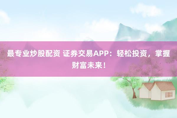 最专业炒股配资 证券交易APP：轻松投资，掌握财富未来！