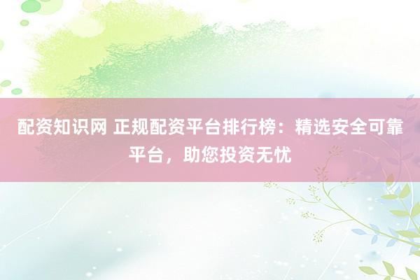 配资知识网 正规配资平台排行榜：精选安全可靠平台，助您投资无忧