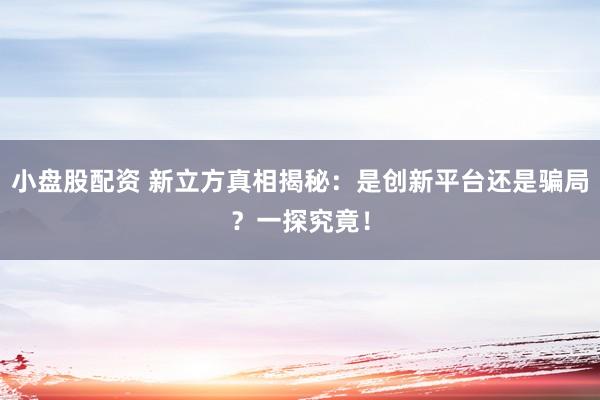 小盘股配资 新立方真相揭秘：是创新平台还是骗局？一探究竟！