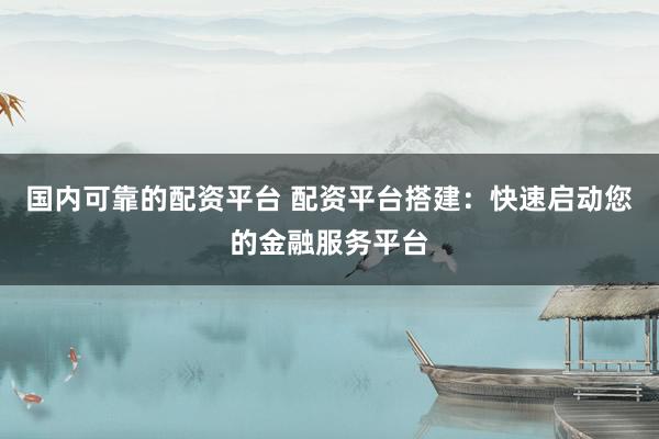国内可靠的配资平台 配资平台搭建：快速启动您的金融服务平台