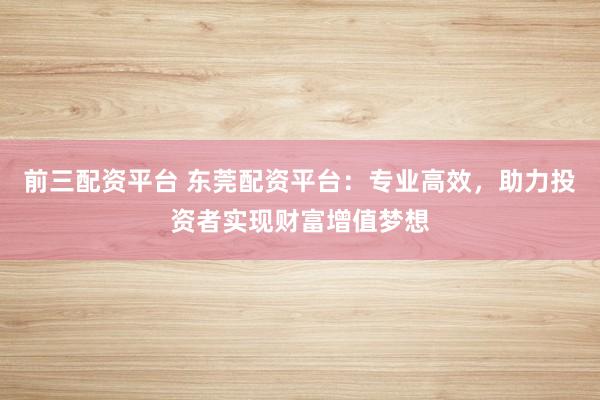 前三配资平台 东莞配资平台：专业高效，助力投资者实现财富增值梦想