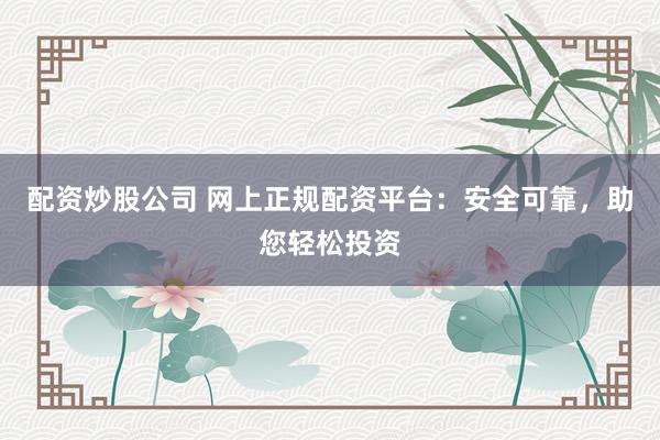配资炒股公司 网上正规配资平台：安全可靠，助您轻松投资