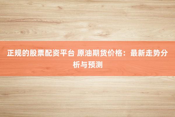 正规的股票配资平台 原油期货价格：最新走势分析与预测