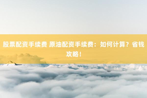 股票配资手续费 原油配资手续费：如何计算？省钱攻略！