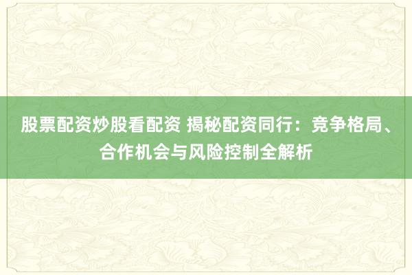 股票配资炒股看配资 揭秘配资同行：竞争格局、合作机会与风险控制全解析