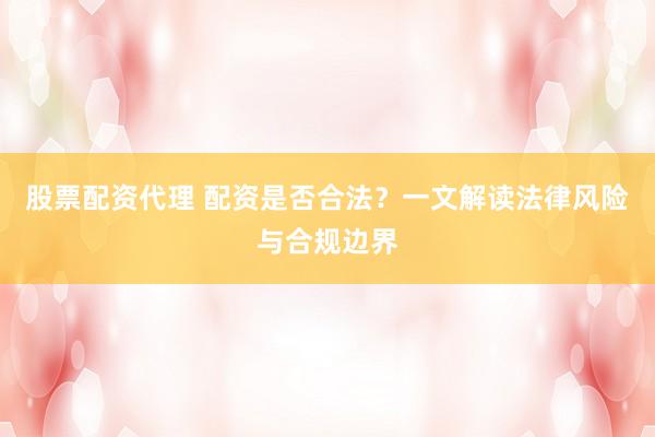 股票配资代理 配资是否合法？一文解读法律风险与合规边界