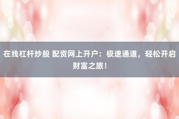 在线杠杆炒股 配资网上开户：极速通道，轻松开启财富之旅！