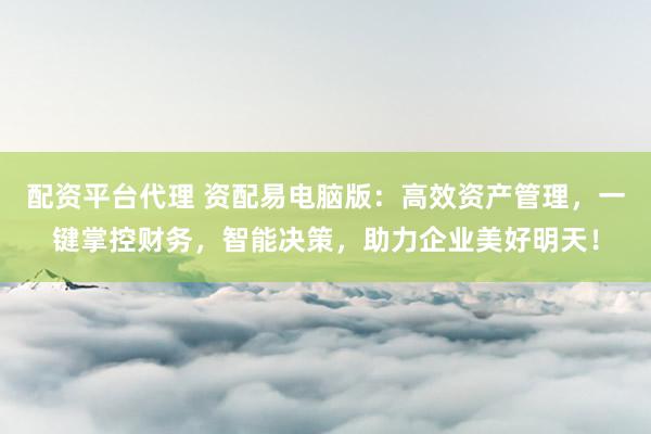 配资平台代理 资配易电脑版：高效资产管理，一键掌控财务，智能决策，助力企业美好明天！
