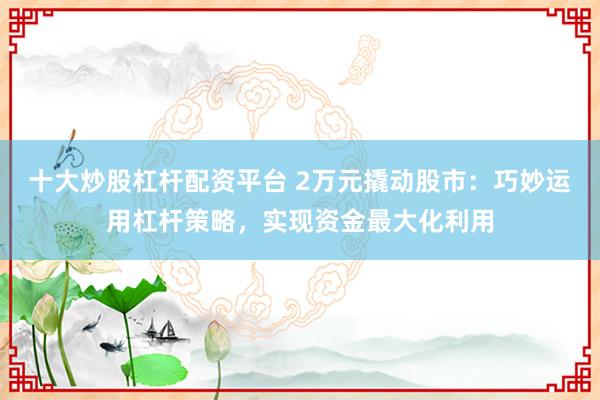 十大炒股杠杆配资平台 2万元撬动股市：巧妙运用杠杆策略，实现资金最大化利用