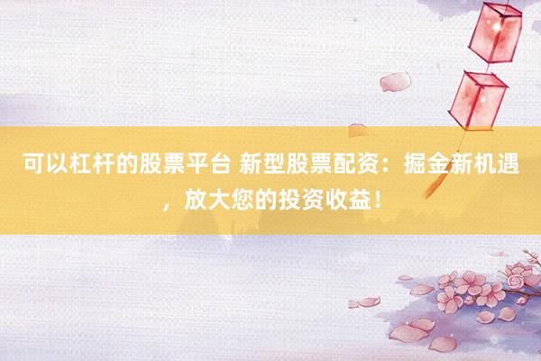 可以杠杆的股票平台 新型股票配资：掘金新机遇，放大您的投资收益！