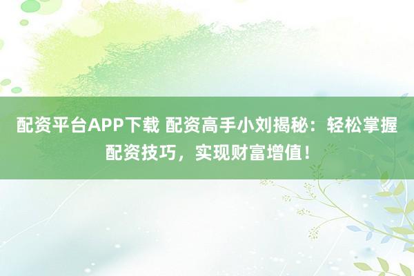 配资平台APP下载 配资高手小刘揭秘：轻松掌握配资技巧，实现财富增值！