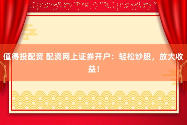 值得投配资 配资网上证券开户：轻松炒股，放大收益！
