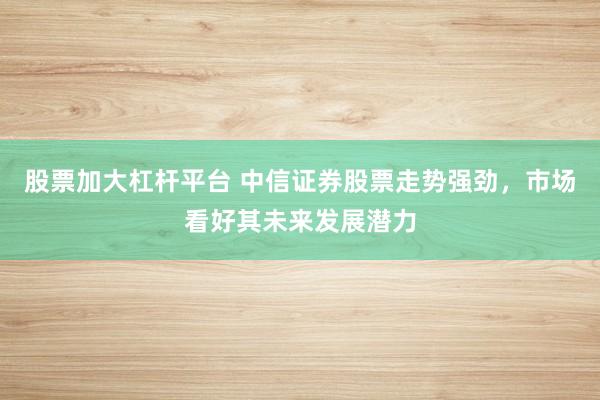 股票加大杠杆平台 中信证券股票走势强劲，市场看好其未来发展潜力