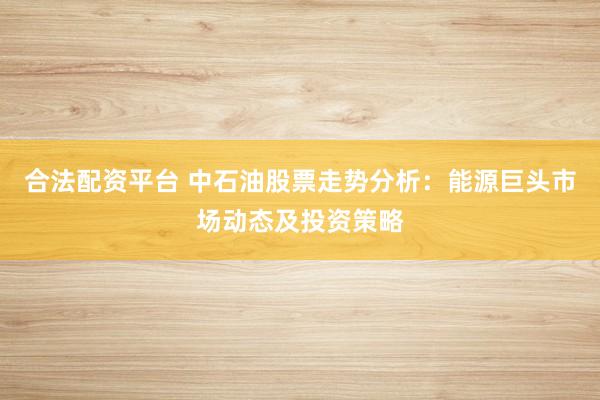 合法配资平台 中石油股票走势分析：能源巨头市场动态及投资策略